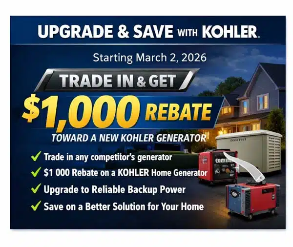Kohler Promotion:
Upgrade and Save With KOHLER
Starting March 2, 2026
Trade in any competitor-brand generator
Get a $1,000 rebate toward a new KOHLER home standby generator
Upgrade to reliable backup power
Save on a better solution for your home